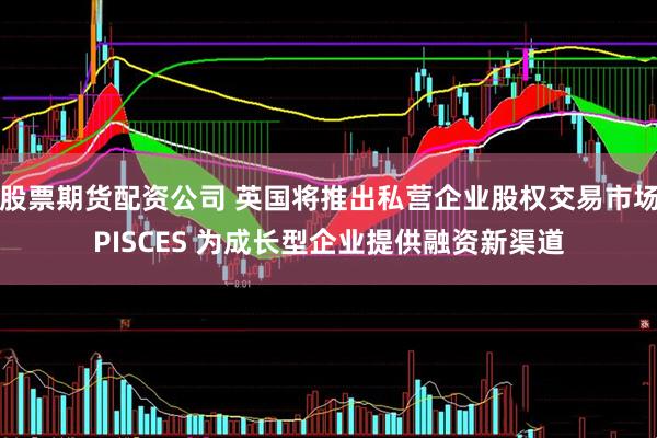 股票期货配资公司 英国将推出私营企业股权交易市场PISCES 为成长型企业提供融资新渠道