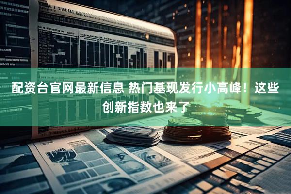 配资台官网最新信息 热门基现发行小高峰！这些创新指数也来了
