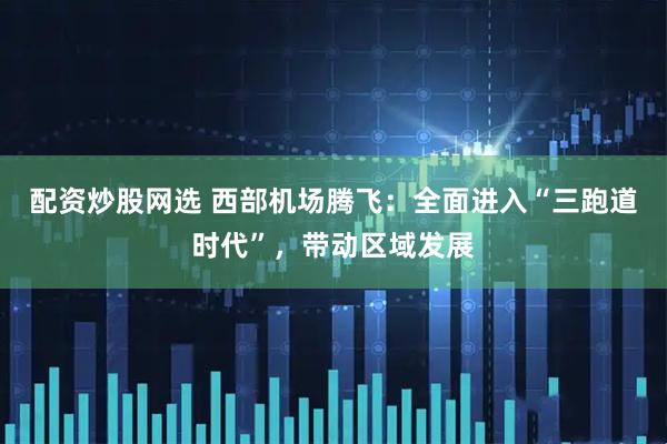 配资炒股网选 西部机场腾飞：全面进入“三跑道时代”，带动区域发展