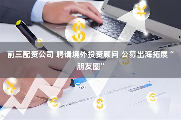 前三配资公司 聘请境外投资顾问 公募出海拓展“朋友圈”