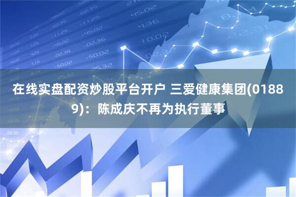 在线实盘配资炒股平台开户 三爱健康集团(01889)：陈成庆不再为执行董事