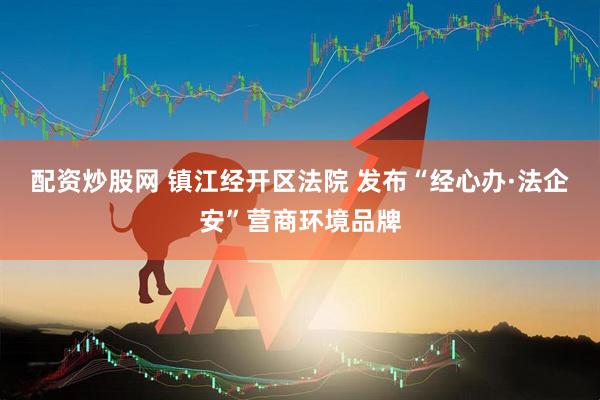 配资炒股网 镇江经开区法院 发布“经心办·法企安”营商环境品牌