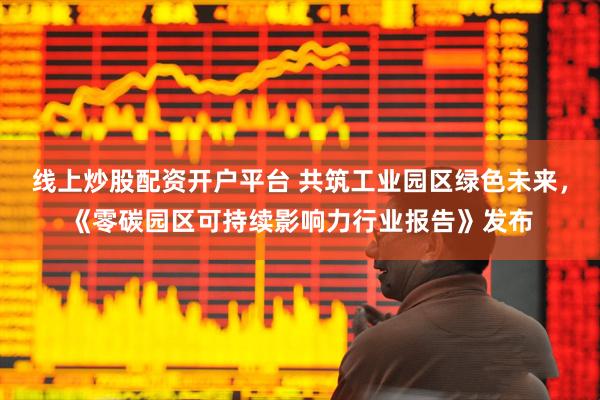线上炒股配资开户平台 共筑工业园区绿色未来，《零碳园区可持续影响力行业报告》发布