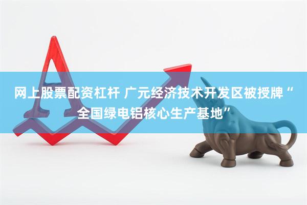 网上股票配资杠杆 广元经济技术开发区被授牌“全国绿电铝核心生产基地”
