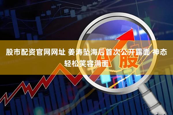 股市配资官网网址 姜涛坠海后首次公开露面 神态轻松笑容满面