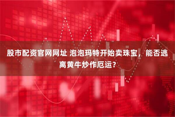 股市配资官网网址 泡泡玛特开始卖珠宝，能否逃离黄牛炒作厄运？