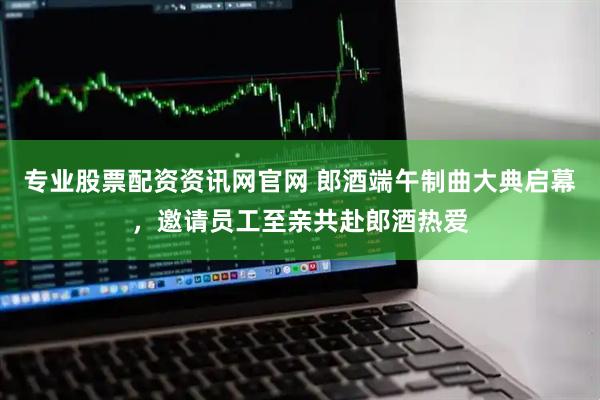 专业股票配资资讯网官网 郎酒端午制曲大典启幕，邀请员工至亲共赴郎酒热爱