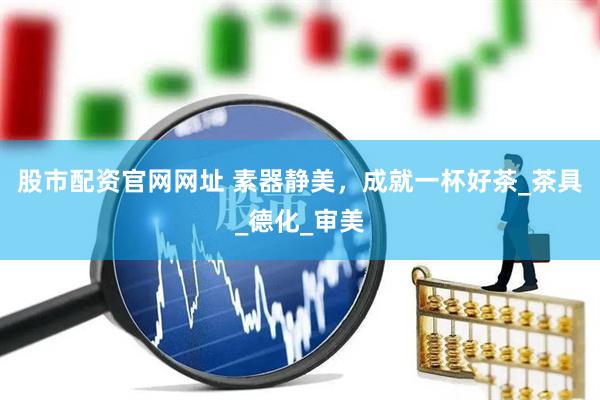 股市配资官网网址 素器静美，成就一杯好茶_茶具_德化_审美
