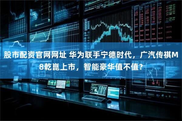 股市配资官网网址 华为联手宁德时代，广汽传祺M8乾崑上市，智能豪华值不值？