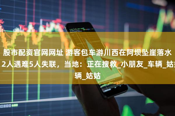 股市配资官网网址 游客包车游川西在阿坝坠崖落水，2人遇难5人失联，当地：正在搜救_小朋友_车辆_姑姑