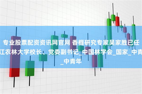 专业股票配资资讯网官网 香榧研究专家吴家胜已任浙江农林大学校长、党委副书记_中国林学会_国家_中青年