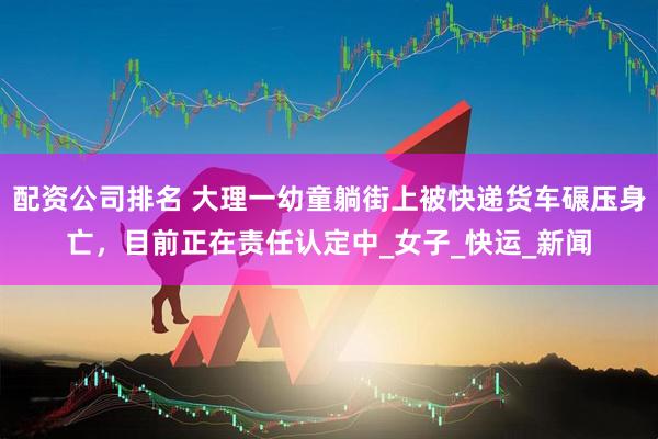 配资公司排名 大理一幼童躺街上被快递货车碾压身亡，目前正在责任认定中_女子_快运_新闻