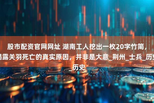 股市配资官网网址 湖南工人挖出一枚20字竹简，揭露关羽死亡的真实原因，并非是大意_荆州_士兵_历史