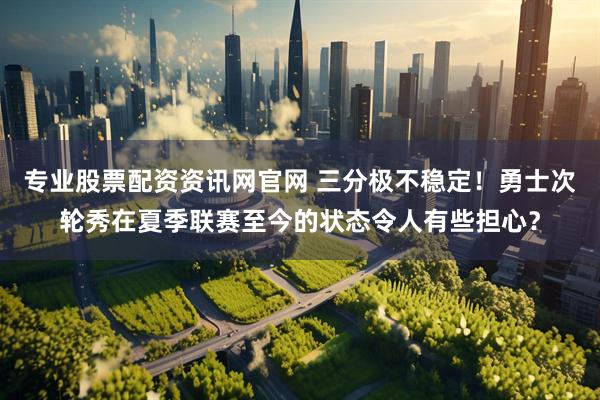 专业股票配资资讯网官网 三分极不稳定！勇士次轮秀在夏季联赛至今的状态令人有些担心？