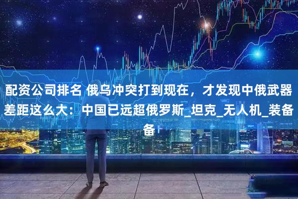 配资公司排名 俄乌冲突打到现在，才发现中俄武器差距这么大：中国已远超俄罗斯_坦克_无人机_装备