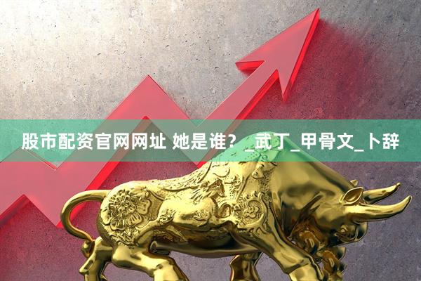 股市配资官网网址 她是谁？_武丁_甲骨文_卜辞