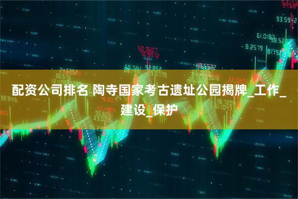 配资公司排名 陶寺国家考古遗址公园揭牌_工作_建设_保护
