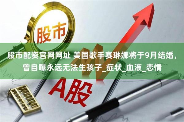 股市配资官网网址 美国歌手赛琳娜将于9月结婚，曾自曝永远无法生孩子_症状_血液_恋情