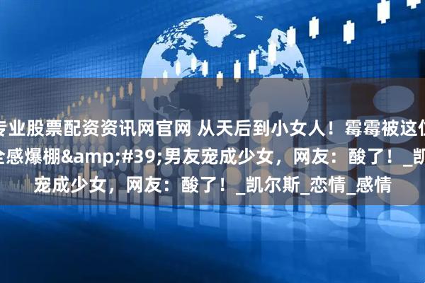 专业股票配资资讯网官网 从天后到小女人！霉霉被这位&#39;安全感爆棚&#39;男友宠成少女，网友：酸了！_凯尔斯_恋情_感情