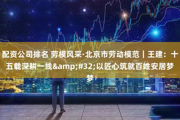 配资公司排名 劳模风采·北京市劳动模范｜王建：十五载深耕一线&#32;以匠心筑就百姓安居梦