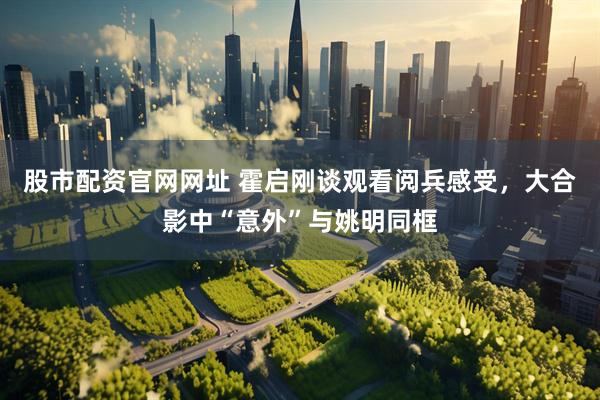 股市配资官网网址 霍启刚谈观看阅兵感受，大合影中“意外”与姚明同框