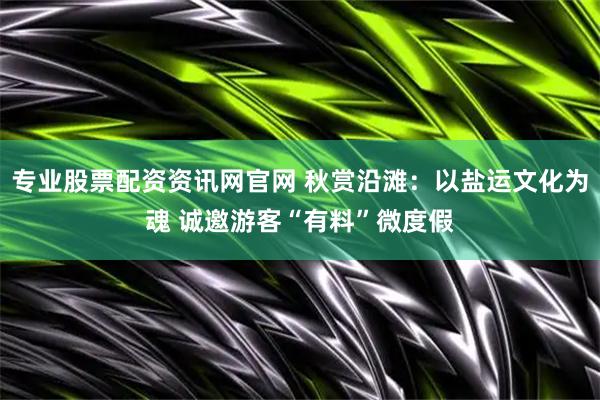 专业股票配资资讯网官网 秋赏沿滩：以盐运文化为魂 诚邀游客“有料”微度假