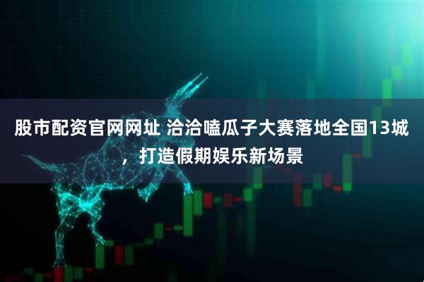 股市配资官网网址 洽洽嗑瓜子大赛落地全国13城，打造假期娱乐新场景