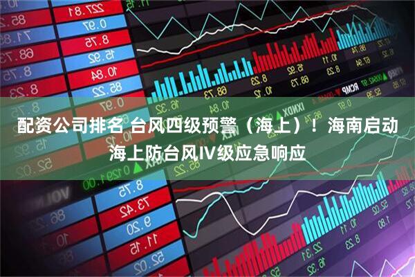 配资公司排名 台风四级预警（海上）！海南启动海上防台风Ⅳ级应急响应