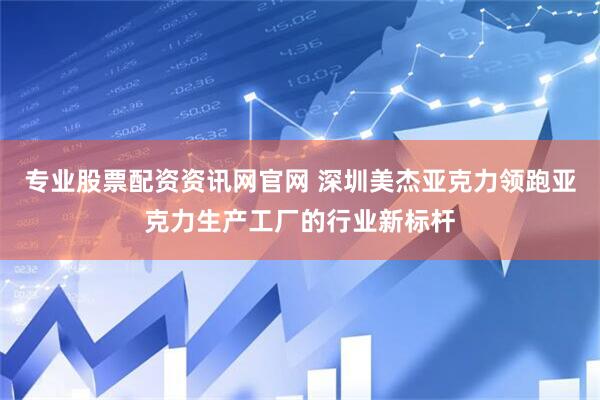 专业股票配资资讯网官网 深圳美杰亚克力领跑亚克力生产工厂的行业新标杆