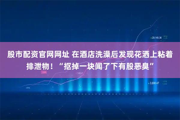 股市配资官网网址 在酒店洗澡后发现花洒上粘着排泄物！“抠掉一块闻了下有股恶臭”