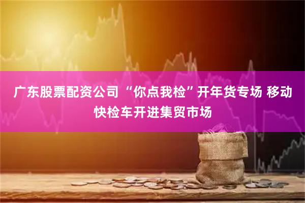 广东股票配资公司 “你点我检”开年货专场 移动快检车开进集贸市场