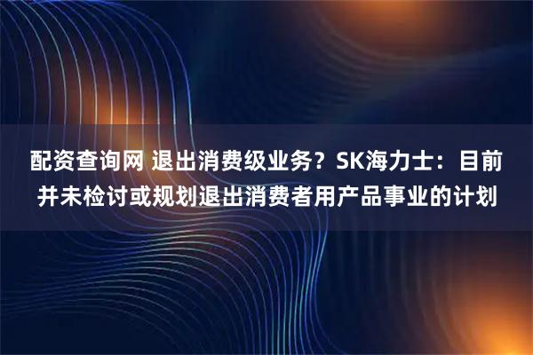 配资查询网 退出消费级业务？SK海力士：目前并未检讨或规划退出消费者用产品事业的计划