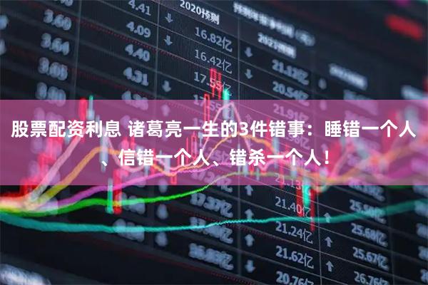 股票配资利息 诸葛亮一生的3件错事：睡错一个人、信错一个人、错杀一个人！
