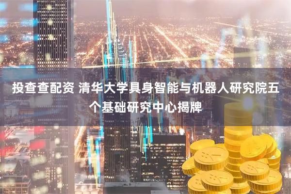 投查查配资 清华大学具身智能与机器人研究院五个基础研究中心揭牌