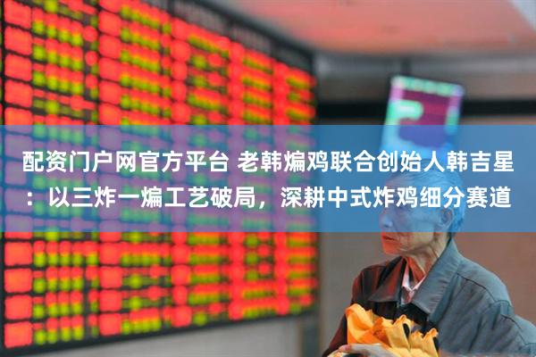 配资门户网官方平台 老韩煸鸡联合创始人韩吉星：以三炸一煸工艺破局，深耕中式炸鸡细分赛道