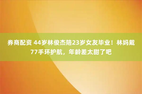 券商配资 44岁林俊杰陪23岁女友毕业!林妈戴77手环护航,年龄差太甜了吧