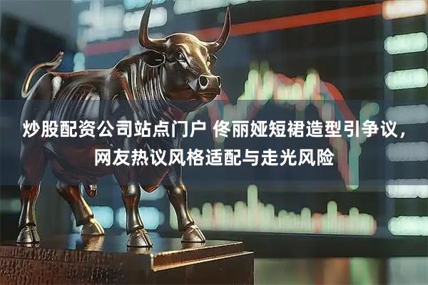 炒股配资公司站点门户 佟丽娅短裙造型引争议，网友热议风格适配与走光风险