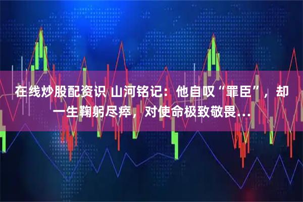 在线炒股配资识 山河铭记:他自叹“罪臣”,却一生鞠躬尽瘁,对使命极致敬畏…