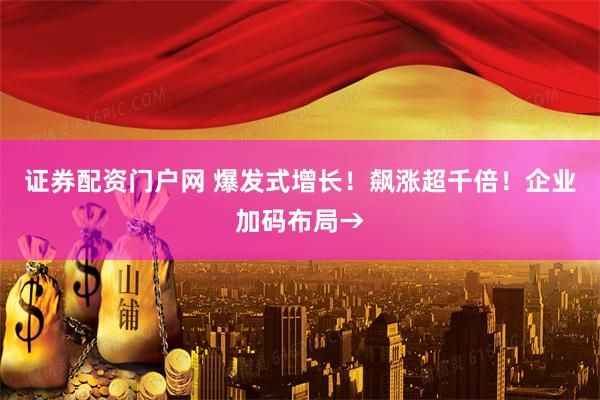 证券配资门户网 爆发式增长！飙涨超千倍！企业加码布局→
