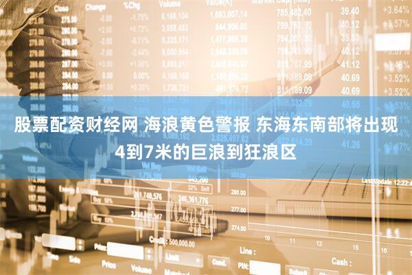 股票配资财经网 海浪黄色警报 东海东南部将出现4到7米的巨浪到狂浪区