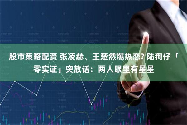 股市策略配资 张凌赫、王楚然爆热恋? 陆狗仔「零实证」突放话:两人眼里有星星