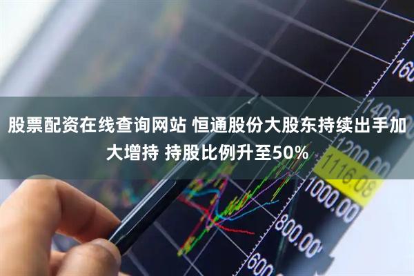 股票配资在线查询网站 恒通股份大股东持续出手加大增持 持股比例升至50%